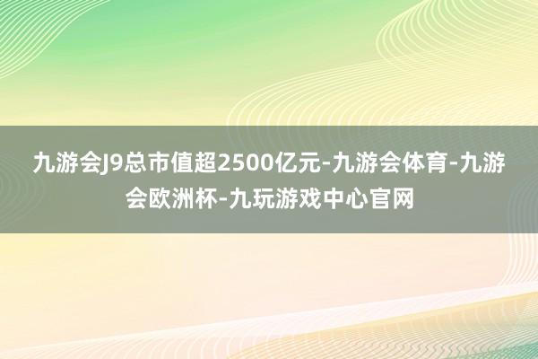 九游会J9总市值超2500亿元-九游会体育-九游会欧洲杯-九玩游戏中心官网