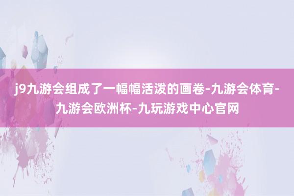 j9九游会组成了一幅幅活泼的画卷-九游会体育-九游会欧洲杯-九玩游戏中心官网