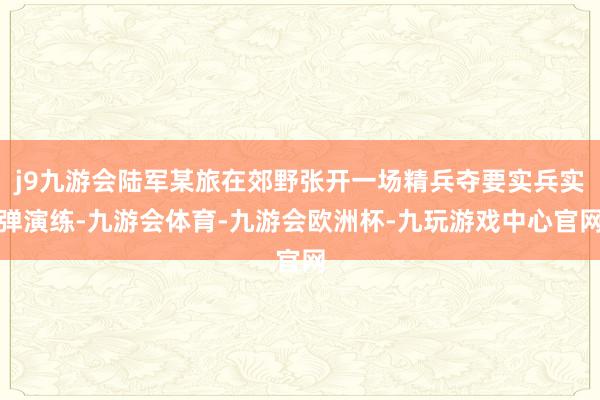 j9九游会陆军某旅在郊野张开一场精兵夺要实兵实弹演练-九游会体育-九游会欧洲杯-九玩游戏中心官网