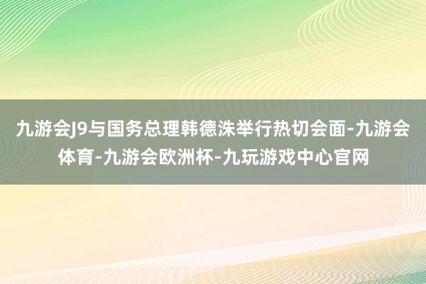 九游会J9与国务总理韩德洙举行热切会面-九游会体育-九游会欧洲杯-九玩游戏中心官网