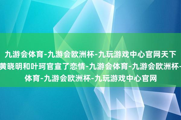 九游会体育-九游会欧洲杯-九玩游戏中心官网天下能认出来吗？自从黄晓明和叶珂官宣了恋情-九游会体育-九游会欧洲杯-九玩游戏中心官网