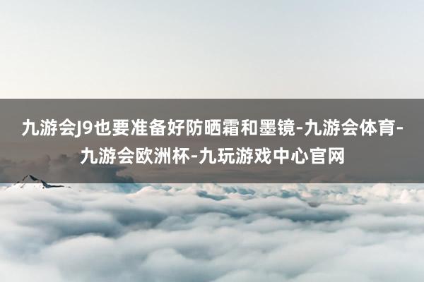 九游会J9也要准备好防晒霜和墨镜-九游会体育-九游会欧洲杯-九玩游戏中心官网