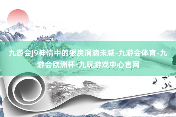 九游会J9神情中的狠戾涓滴未减-九游会体育-九游会欧洲杯-九玩游戏中心官网