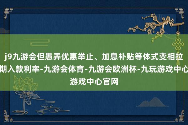 j9九游会但愚弄优惠举止、加息补贴等体式变相拉高短期入款利率-九游会体育-九游会欧洲杯-九玩游戏中心官网