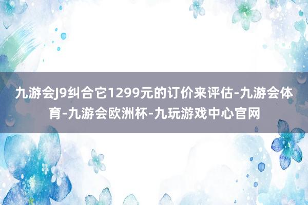 九游会J9纠合它1299元的订价来评估-九游会体育-九游会欧洲杯-九玩游戏中心官网