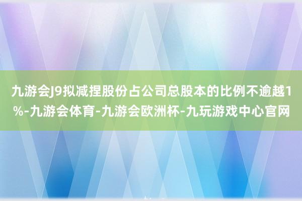 九游会J9拟减捏股份占公司总股本的比例不逾越1%-九游会体育-九游会欧洲杯-九玩游戏中心官网