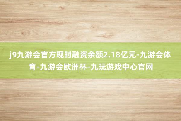 j9九游会官方现时融资余额2.18亿元-九游会体育-九游会欧洲杯-九玩游戏中心官网