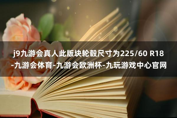 j9九游会真人此版块轮毂尺寸为225/60 R18-九游会体育-九游会欧洲杯-九玩游戏中心官网