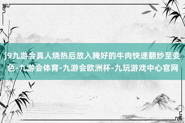 j9九游会真人烧热后放入腌好的牛肉快速翻炒至变色-九游会体育-九游会欧洲杯-九玩游戏中心官网