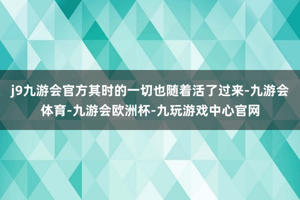 j9九游会官方其时的一切也随着活了过来-九游会体育-九游会欧洲杯-九玩游戏中心官网