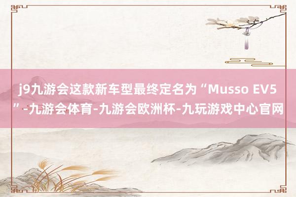 j9九游会这款新车型最终定名为“Musso EV5”-九游会体育-九游会欧洲杯-九玩游戏中心官网