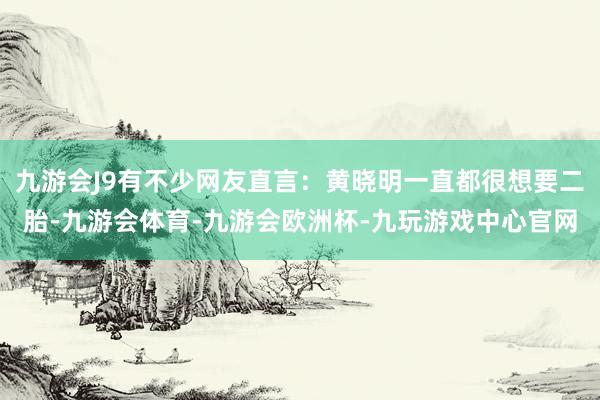 九游会J9有不少网友直言：黄晓明一直都很想要二胎-九游会体育-九游会欧洲杯-九玩游戏中心官网