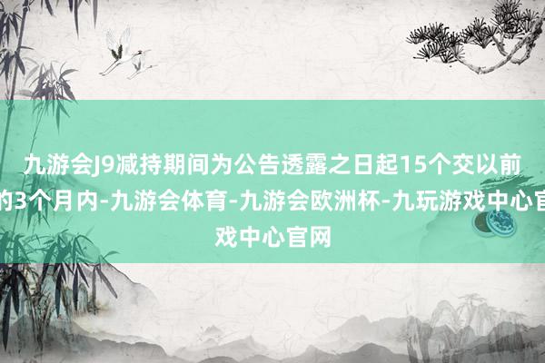 九游会J9减持期间为公告透露之日起15个交以前后的3个月内-九游会体育-九游会欧洲杯-九玩游戏中心官网