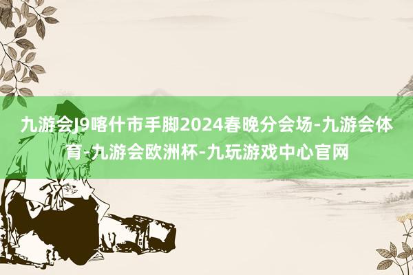 九游会J9喀什市手脚2024春晚分会场-九游会体育-九游会欧洲杯-九玩游戏中心官网