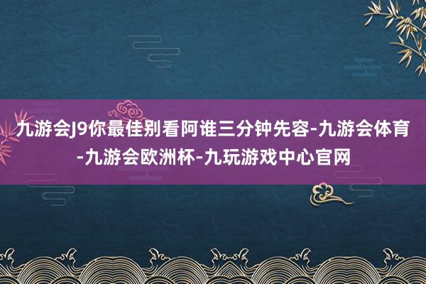 九游会J9你最佳别看阿谁三分钟先容-九游会体育-九游会欧洲杯-九玩游戏中心官网