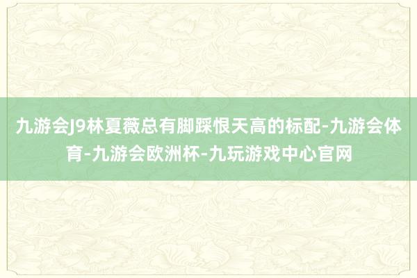 九游会J9林夏薇总有脚踩恨天高的标配-九游会体育-九游会欧洲杯-九玩游戏中心官网