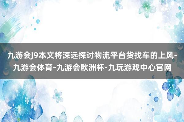 九游会J9本文将深远探讨物流平台货找车的上风-九游会体育-九游会欧洲杯-九玩游戏中心官网