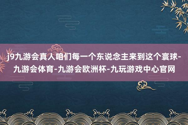 j9九游会真人咱们每一个东说念主来到这个寰球-九游会体育-九游会欧洲杯-九玩游戏中心官网