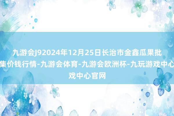 九游会J92024年12月25日长治市金鑫瓜果批发市集价钱行情-九游会体育-九游会欧洲杯-九玩游戏中心官网