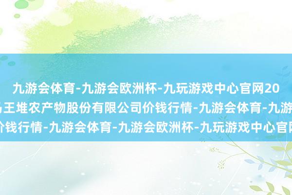 九游会体育-九游会欧洲杯-九玩游戏中心官网2024年12月25日长沙马王堆农产物股份有限公司价钱行情-九游会体育-九游会欧洲杯-九玩游戏中心官网