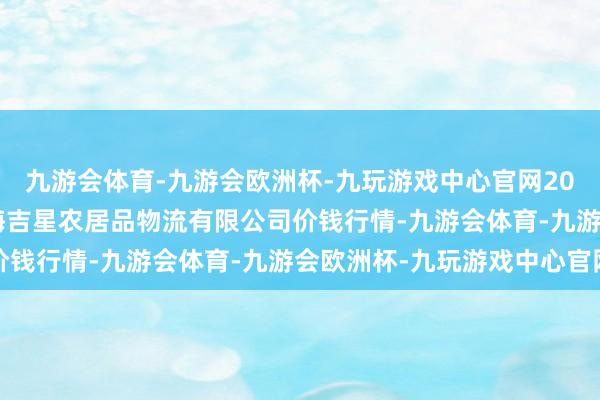 九游会体育-九游会欧洲杯-九玩游戏中心官网2024年12月25日长春海吉星农居品物流有限公司价钱行情-九游会体育-九游会欧洲杯-九玩游戏中心官网