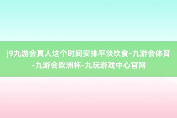 j9九游会真人这个时间安排平淡饮食-九游会体育-九游会欧洲杯-九玩游戏中心官网