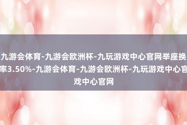 九游会体育-九游会欧洲杯-九玩游戏中心官网举座换手率3.50%-九游会体育-九游会欧洲杯-九玩游戏中心官网