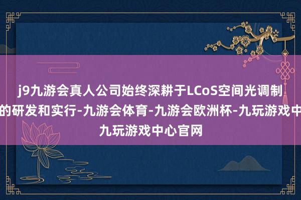 j9九游会真人公司始终深耕于LCoS空间光调制器技巧的研发和实行-九游会体育-九游会欧洲杯-九玩游戏中心官网