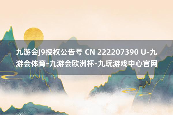 九游会J9授权公告号 CN 222207390 U-九游会体育-九游会欧洲杯-九玩游戏中心官网