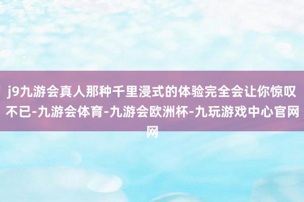 j9九游会真人那种千里浸式的体验完全会让你惊叹不已-九游会体育-九游会欧洲杯-九玩游戏中心官网