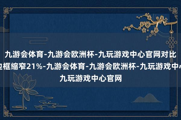 九游会体育-九游会欧洲杯-九玩游戏中心官网对比上代边框缩窄21%-九游会体育-九游会欧洲杯-九玩游戏中心官网