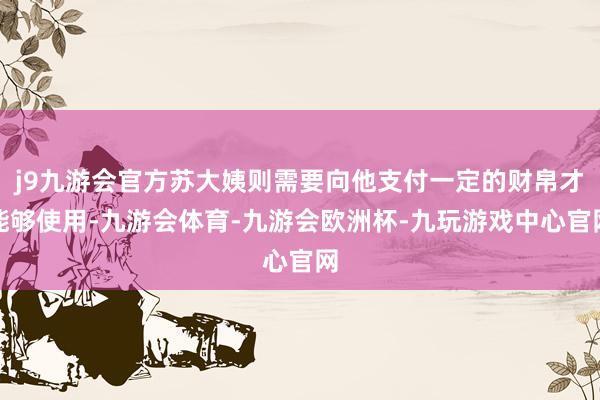 j9九游会官方苏大姨则需要向他支付一定的财帛才能够使用-九游会体育-九游会欧洲杯-九玩游戏中心官网