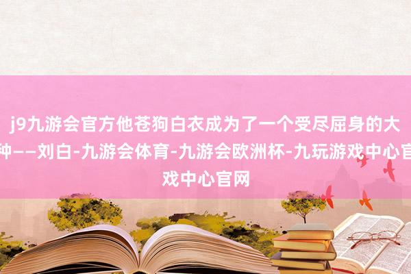 j9九游会官方他苍狗白衣成为了一个受尽屈身的大冤种——刘白-九游会体育-九游会欧洲杯-九玩游戏中心官网