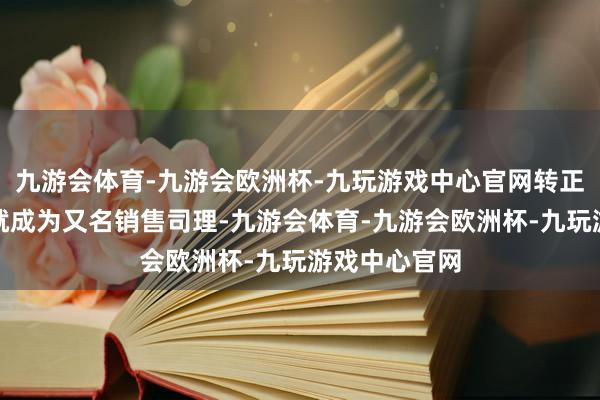 九游会体育-九游会欧洲杯-九玩游戏中心官网转正后不到一年就成为又名销售司理-九游会体育-九游会欧洲杯-九玩游戏中心官网