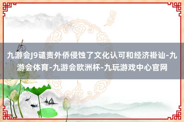 九游会J9谴责外侨侵蚀了文化认可和经济褂讪-九游会体育-九游会欧洲杯-九玩游戏中心官网