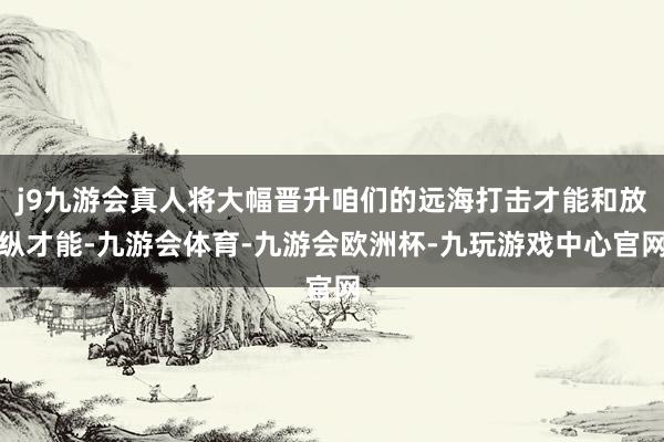 j9九游会真人将大幅晋升咱们的远海打击才能和放纵才能-九游会体育-九游会欧洲杯-九玩游戏中心官网