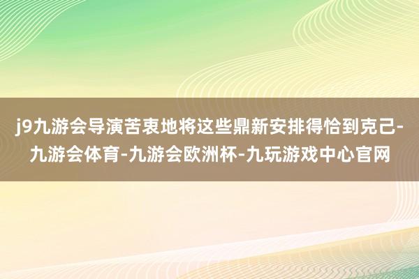 j9九游会导演苦衷地将这些鼎新安排得恰到克己-九游会体育-九游会欧洲杯-九玩游戏中心官网