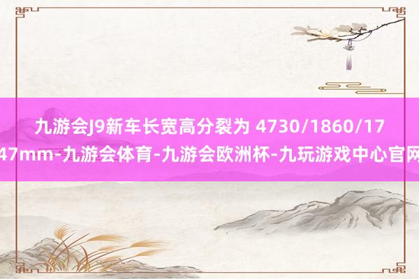 九游会J9新车长宽高分裂为 4730/1860/1747mm-九游会体育-九游会欧洲杯-九玩游戏中心官网