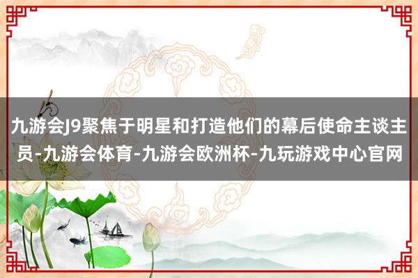 九游会J9聚焦于明星和打造他们的幕后使命主谈主员-九游会体育-九游会欧洲杯-九玩游戏中心官网