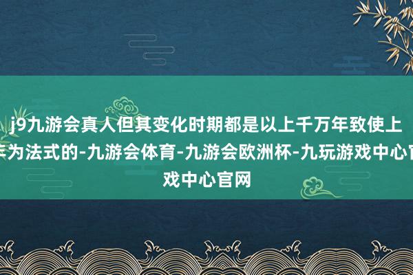 j9九游会真人但其变化时期都是以上千万年致使上亿年为法式的-九游会体育-九游会欧洲杯-九玩游戏中心官网