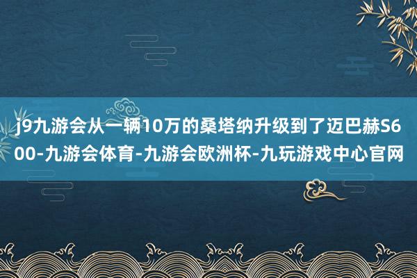 j9九游会从一辆10万的桑塔纳升级到了迈巴赫S600-九游会体育-九游会欧洲杯-九玩游戏中心官网