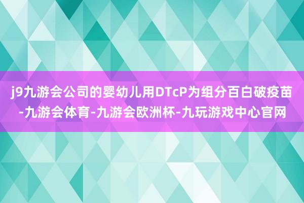 j9九游会公司的婴幼儿用DTcP为组分百白破疫苗-九游会体育-九游会欧洲杯-九玩游戏中心官网