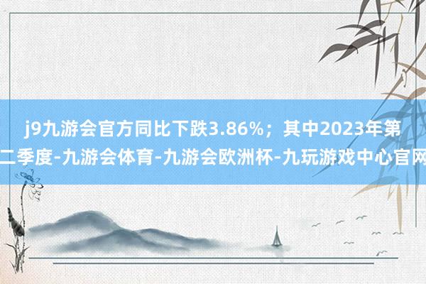 j9九游会官方同比下跌3.86%；其中2023年第二季度-九游会体育-九游会欧洲杯-九玩游戏中心官网