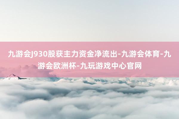 九游会J930股获主力资金净流出-九游会体育-九游会欧洲杯-九玩游戏中心官网