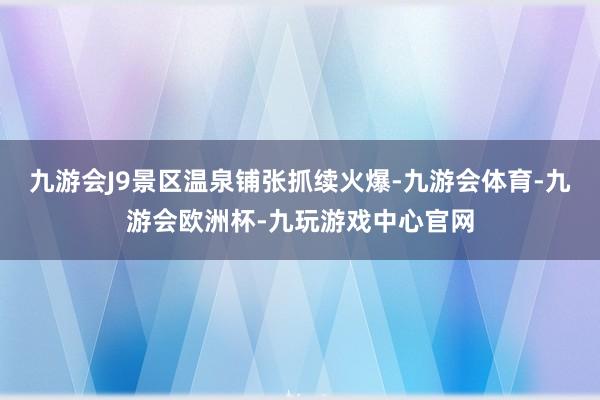 九游会J9景区温泉铺张抓续火爆-九游会体育-九游会欧洲杯-九玩游戏中心官网