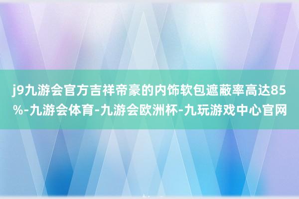 j9九游会官方吉祥帝豪的内饰软包遮蔽率高达85%-九游会体育-九游会欧洲杯-九玩游戏中心官网