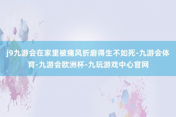 j9九游会在家里被痛风折磨得生不如死-九游会体育-九游会欧洲杯-九玩游戏中心官网