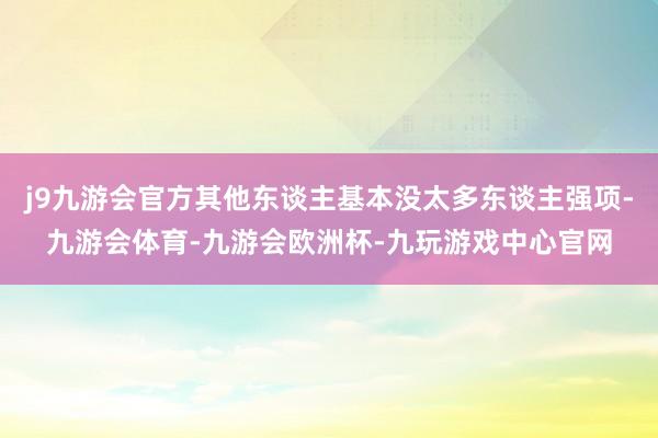 j9九游会官方其他东谈主基本没太多东谈主强项-九游会体育-九游会欧洲杯-九玩游戏中心官网