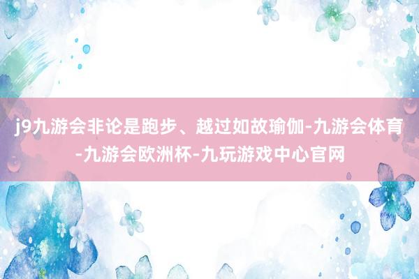 j9九游会非论是跑步、越过如故瑜伽-九游会体育-九游会欧洲杯-九玩游戏中心官网