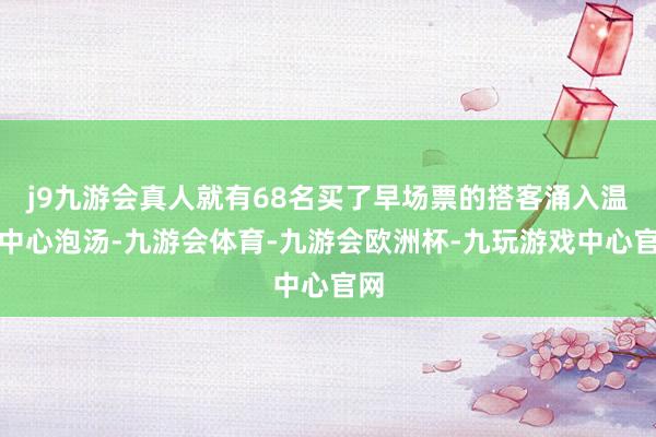 j9九游会真人就有68名买了早场票的搭客涌入温泉中心泡汤-九游会体育-九游会欧洲杯-九玩游戏中心官网